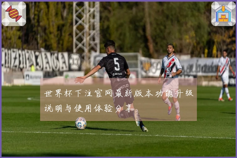 世界杯下注官网最新版本功能升级说明与使用体验分享