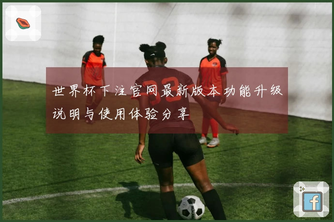 世界杯下注官网最新版本功能升级说明与使用体验分享